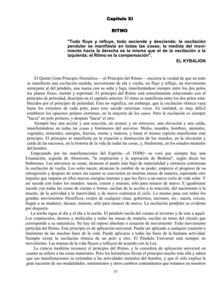 47
Capítulo XI
RITMO
"Todo fluye y refluye, todo asciende y desciende; la oscilación
pendular se manifiesta en todas las cosas; la medida del movi-
miento hacia la derecha es la misma que el de la oscilación a la
izquierda; el Ritmo es la compensación".
EL KYBALION
El Quinto Gran Principio Hermético —el Principio del Ritmo— encierra la verdad de que en todo
se manifiesta una oscilación medida, movimiento de ida y vuelta, un flujo y reflujo, un movimiento
semejante al del péndulo, una marea con su sube y baja, manifestándose siempre entre los dos polos
los planos físico, mental y espiritual. El principio del Ritmo está estrechamente relacionado con el
principio de polaridad, descripto en el capítulo anterior. El ritmo se manifiesta entre los dos polos esta-
blecidos por el principio de polaridad. Esto no significa, sin embargo, que la oscilación rítmica vaya
hasta los extremos de cada polo, pues esto sucede rarísimas veces. En realidad, es muy difícil
establecer los opuestos polares extremos, en la mayoría de los casos. Pero la oscilación es siempre
"hacia" un polo primero; y después "hacia" el otro.
Siempre hay una acción y una reacción, un avance y un retroceso, una elevación y una caída,
manifestándose en todas las cosas y fenómenos del universo. Moles, mundos, hombres, animales,
vegetales, minerales, energías, fuerzas, mente y materia, y hasta el mismo espíritu manifiestan este
principio. El principio se manifiesta en la creación y destrucción de los mundos, en la elevación y
caída de las naciones, en la historia de la vida de todas las cosas, y, finalmente, en los estados mentales
del hombre.
Empezando por las manifestaciones del Espíritu—el TODO—se verá que siempre hay una
Emanación, seguida de Absorción, "la respiración y la aspiración de Brahma", según dicen los
brahmines. Los universos se crean, alcanzan el punto más bajo de materialidad y entonces comienzan
la oscilación de vuelta. Los soles nacen, alcanzan la cumbre de su poder, empieza el progreso de su
retrogresión y después de eones sin cuento se convierten en muertas masas de materia, esperando otro
impulso que imparta en ellos nuevas energías internas y que los lleve a un nuevo ciclo de vida solar. Y
así sucede con todos los mundos: nacen, crecen y mueren, sólo para renacer de nuevo. E igualmente
sucede con todas las cosas de cuerpo o forma: oscilan de la acción a la reacción, del nacimiento a la
muerte, de la actividad a la inactividad, y de nuevo comienza el ciclo. Lo mismo pasa con todos los
grandes movimientos filosóficos, credos de cualquier clase, gobiernos, naciones, etc.: nacen, crecen,
llegan a su madurez, decaen, mueren, sólo para renacer de nuevo. La oscilación pendular es evidente
por doquiera.
La noche sigue al día y el día a la noche. El péndulo oscila del verano al invierno y de este a aquel.
Los corpúsculos, átomos y moléculas y todas las masas de materia, oscilan en torno del círculo que
corresponde a su naturaleza. No hay tal reposo absoluto o cesación de movimiento. Todo movimiento
participa del Ritmo. Este principio es de aplicación universal. Puede ser aplicado a cualquier cuestión o
fenómeno de las muchas fases de la vida. Puede aplicarse a todas las fases de la humana actividad.
Siempre existe la oscilación rítmica de un polo a otro. El Péndulo Universal está siempre en
movimiento. Las mareas de la vida fluyen y refluyen de acuerdo con la Ley.
La ciencia moderna reconoce el principio del Ritmo, y lo considera de aplicación universal en
cuanto se refiere a las cosas materiales. Pero los herméticos llevan el principio mucho más allá y saben
que sus manifestaciones se extienden a las actividades mentales del hombre, y que él sólo explica la
gran sucesión de sus modalidades, sentimientos y otros cambios contundentes que notamos en nosotros
 