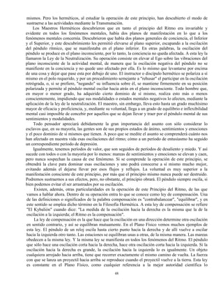 48
mismos. Pero los herméticos, al estudiar la operación de este principio, han descubierto el modo de
sustraerse a las actividades mediante la Transmutación.
Los Maestros Herméticos descubrieron que en tanto el principio del Ritmo era invariable y
evidente en todos los fenómenos mentales, había dos planos de manifestación en lo que a los
fenómenos mentales concernía. Descubrieron que había dos planos generales de conciencia, el Inferior
y el Superior, y este descubrimiento les permitió elevarse al plano superior, escapando a la oscilación
del péndulo rítmico, que se manifestaba en el plano inferior. En otras palabras, la oscilación del
péndulo se produce en el plano inconsciente, por lo tanto, la conciencia no queda afectada. A esta ley la
llamaron la Ley de la Neutralización. Su operación consiste en elevar al Ego sobre las vibraciones del
plano inconsciente de la actividad mental, de manera que la oscilación negativa del péndulo no se
manifieste en la conciencia y no quede uno afectado por ella. Es lo mismo que levantarse por encima
de una cosa y dejar que pase esta por debajo de uno. El instructor o discípulo hermético se polariza a sí
mismo en el polo requerido, y por un procedimiento semejante a "rehusar" el participar en la oscilación
retrógrada, o, si se prefiere, "negando" su influencia sobre él, se mantiene firmemente en su posición
polarizada y permite al péndulo mental oscilar hacia atrás en el plano inconsciente. Todo hombre que,
en mayor o menor grado, ha adquirido cierto dominio de sí mismo, realiza esto más o menos
conscientemente, impidiendo que sus modalidades o estados mentales negativos lo afecten, mediante la
aplicación de la ley de la neutralización. El maestro, sin embargo, lleva esto hasta un grado muchísimo
mayor de eficacia y proficiencia, y, mediante su voluntad, llega a un grado de equilibrio e inflexibilidad
mental casi imposible de concebir por aquellos que se dejan llevar y traer por el péndulo mental de sus
sentimientos y modalidades.
Todo pensador apreciará debidamente la gran importancia del asunto con sólo considerar lo
esclavos que, en su mayoría, las gentes son de sus propios estados de ánimo, sentimientos y emociones
y el poco dominio de sí mismos que tienen. A poco que se medite el asunto se comprenderá cuánto nos
han afectado en nuestra vida esas oscilaciones del ritmo; cómo a un período de entusiasmo ha seguido
un correspondiente período de depresión.
Igualmente, tenemos períodos de valor, que son seguidos de períodos de desaliento y miedo. Y así
sucede con todos o con la mayoría por lo menos: mareas de sentimientos y emociones se elevan y caen,
pero nunca sospechan la causa de ese fenómeno. Si se comprende la operación de este principio, se
obtendrá la clave para dominar esas oscilaciones y uno podrá conocerse a sí mismo mucho mejor,
evitando además el dejarse llevar por esos flujos y reflujos. La voluntad es muy superior a la
manifestación consciente de este principio, por más que el principio mismo nunca puede ser destruido.
Podremos sustraernos a sus efectos, pero, no obstante, el principio obrará. El péndulo siempre oscila, si
bien podemos evitar el ser arrastrados por su oscilación.
Existen, además, otras particularidades en la operación de este Principio del Ritmo, de las que
vamos a hablar ahora. Dentro de su operación entra lo que se conoce como ley de compensación. Una
de las definiciones o significados de la palabra compensación es "contrabalancear", "equilibrar", y en
este sentido se emplea dicho término en la Filosofía Hermética. A esta ley de compensación se refiere
"El Kybalión" cuando dice: "La medida de la oscilación hacia la derecha es la misma que la de la
oscilación a la izquierda; el Ritmo es la compensación".
La ley de compensación es la que hace que la oscilación en una dirección determine otra oscilación
en sentido contrario, y así se equilibran mutuamente. En el Plano Físico vemos muchos ejemplos de
esta ley. El péndulo de un reloj oscila hasta cierto punto hacia la derecha y de allí vuelve a oscilar
hacia la izquierda otro tanto. Las estaciones se equilibran unas a otras, de la misma manera. Las mareas
obedecen a la misma ley. Y la misma ley se manifiesta en todos los fenómenos del Ritmo. El péndulo
que sólo hace una oscilación corta hacia la derecha, hace otra oscilación corta hacia la izquierda. Si la
oscilación hacia la derecha es grande, la oscilación hacia la izquierda lo es igualmente. Un objeto
cualquiera arrojado hacia arriba, tiene que recorrer exactamente el mismo camino de vuelta. La fuerza
con que se lanza un proyectil hacia arriba se reproduce cuando el proyectil vuelve a la tierra. Esta ley
es constante en el Plano Físico, como cualquier referencia a la mejor autoridad científica lo
 