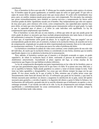 49
corroborará.
Pero el hermético la lleva aun más allá. Y afirma que los estados mentales están sujetos a la misma
ley. El hombre capaz de gozar agudamente, es también capaz de sufrir en igual grado. El que sólo es
capaz de escaso dolor, tampoco puede gozar más que escaso placer. El cerdo sufre mentalmente muy
poco; pero, en cambio, tampoco puede gozar gran cosa: está compensado. Por otra parte, hay animales
que gozan extraordinariamente, pero también su sistema nervioso y temperamento los hacen sufrir
extremos grados de dolor. Igualmente sucede con el hombre. Hay temperamentos que sólo son capaces
de muy poco goce, pero entonces sólo existe, como compensación, una capacidad para soportar muy
poco dolor, en tanto que otros hombres que pueden gozar intensamente sufren en igual grado. La regla
es que la capacidad para el placer y el dolor en cada individuo está equilibrada. La ley de
compensación opera ampliamente aquí también.
Pero el hermético va más allá aun en esta materia, y afirma que antes de que uno pueda gozar de
cierto grado de placer es necesario que haya oscilado proporcionalmente otro tanto hacia el otro polo
del sentimiento o sensación. El negativo en esta materia precede al positivo;
es decir que, al experimentar cierto grado de placer, no se seguirá que "haya que pagarlo" con un
correspondiente grado de dolor; por el contrario, el placer es la oscilación rítmica, de acuerdo con la ley
de compensación, originada por un grado de dolor experimentado previamente, bien en la vida actual o
en encarnaciones anteriores. Y esto arroja una nueva luz sobre el problema del dolor.
Los herméticos consideran la cadena de vidas como continua, como simples partes de una sola vida
del individuo, de suerte que la oscilación rítmica es considerada en esta forma, mientras que no tendría
significado alguno si no se admitiera la doctrina de la reencarnación.
Pero, además, el hermético sostiene que el maestro o el discípulo avanzado es capaz, en grado
superlativo, de rehuir la oscilación hacia el dolor, realizando el proceso de neutralización a que
aludiéramos anteriormente. Ascendiendo al plano superior del Ego, se evitan muchas de las
experiencias que llegan a los que habitan en planos inferiores.
La ley de compensación desempeña una parte importantísima en las vidas de los hombres, pues se
verá que uno generalmente paga el precio de lo que tiene o le falta. Si se posee una cosa, falta otra, y
así se equilibra la balanza. Nadie puede guardarse su centavo y tener al mismo tiempo la torta. Todo
tiene sus lados agradables y desagradables. Las cosas que uno obtiene siempre las paga con las que
pierde. El rico posee mucho de lo que al pobre le falta, mientras que el pobre posee cosas que
frecuentemente están fuera del alcance del rico. El millonario que gusta de los festines, y que tiene la
fortuna necesaria para satisfacer sus deseos y asegurarse la satisfacción de su gula, carece del apetito
necesario para gustarlos, y envidia el apetito y la digestión del obrero a quien le faltan la fortuna y las
inclinaciones del millonario, gozando más de su sencillo alimento que el millonario sin apetito y con el
estómago arruinado. Y así sucede con todo en la vida. La ley de compensación está siempre obrando,
equilibrando y contrabalanceando las cosas continuamente, en la sucesión del tiempo, aunque la
oscilación del ritmo tarde vidas enteras.
 
