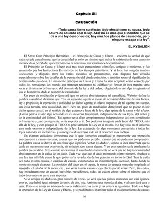 50
Capítulo XII
CAUSACIÓN
“Toda causa tiene su efecto; todo efecto tiene su causa, todo
ocurre de acuerdo con la ley. Azar no es más que el nombre que se
da a una ley desconocida; hay muchos planos de causación, pero
ninguno escapa a la ley".
EL KYBALIÓN
El Sexto Gran Principio Hermético —el Principio de Causa y Efecto— encierra la verdad de que
nada sucede casualmente; que la casualidad es sólo un término que indica la existencia de una causa no
reconocida o percibida; que el fenómeno es continuo, sin soluciones de continuidad.
El Principio de Causa y Efecto está tras todo pensamiento científico, antiguo o moderno, y fue
enunciado por los Instructores Herméticos de los tiempos primitivos. Y si bien han surgido muchas
discusiones y disputas entre las varias escuelas de pensamiento, esas disputas han versado
especialmente sobre los detalles de la operación del citado principio, y también sobre el significado de
determinadas palabras. El inmanente principio de Causa y Efecto ha sido aceptado como correcto por
todos los pensadores del mundo que merecen realmente tal calificativo. Pensar de otra manera sería
sacar el fenómeno del universo del dominio de la ley y del orden, relegándolo a ese algo imaginario al
que el hombre ha dado el nombre de casualidad.
Un poco de meditación evidenciará que no existe absolutamente tal casualidad. Webster define la
palabra casualidad diciendo que: "Es un supuesto agente o modo de actividad diferente de una fuerza,
ley o propósito; la operación o actividad de dicho agente; el efecto supuesto de tal agente; un suceso,
una cosa fortuita, una casualidad, etc.". Pero un poco de meditación demostrará que no puede existir
dicho agente casual, en el sentido de algo extemo y fuera de la ley, algo aparte de la causa y del efecto.
¿Cómo podría existir algo actuando en el universo fenomenal, independiente de las leyes, del orden y
de la continuidad del último? Tal agente sería algo completamente independiente del tren coordinado
del universo y, por consiguiente, sería superior a él. No podemos imaginar nada fuera del TODO, más
allá de la ley, y esto porque el TODO es precisamente la Ley en sí mismo. No hay sitio en el universo
para nada externo o independiente de la ley. La existencia de algo semejante convertiría a todas las
leyes naturales en inefectivas, y sumergiría al universo todo en el desorden más caótico.
Un examen cuidadoso demostrará que lo que llamamos casualidad es meramente una expresión
concerniente a causas oscuras, causas que no podemos percibir, causas que no podemos comprender.
La palabra causa se deriva de una frase que significa "echar los dados", siendo la idea encerrada que la
caída es meramente una ocurrencia, sin relación con causa alguna. Y en este sentido suele emplearse la
palabra en cuestión. Pero cuando se examina el asunto detalladamente se verá que no hay tal casualidad
absolutamente en la caída de un dado. Cada vez que cae el dado mostrando cierto número, obedece a
una ley tan infalible como la que gobierna la revolución de los planetas en torno del Sol. Tras la caída
del dado existen causas, o cadenas de causas, eslabonadas en ininterrumpida sucesión, hasta donde la
mente no puede alcanzar. La posición del dado en el tapete, la suma de energía muscular empleada al
arrojarlo, el estado de la mesa, etc., son otras tantas causas cuyo efecto puede verse. Pero, tras estas,
hay encadenamiento de causas invisibles precedentes, todas las cuales obran sobre el número que el
dado debe mostrar en su cara superior.
Si se arrojan los dados un gran número de veces, se verá que los puntos marcados son casi iguales,
esto es, que habrá igual número de unos, de dos, etc. Arrójese una moneda al aire, y al caer dará cara o
cruz. Pero si se arroja un número de veces suficiente, las caras y las cruces se igualarán. Todo cae bajo
la operación de la Ley de Causa y Efecto, y si pudiéramos examinar todo el eslabonamiento de causas
 