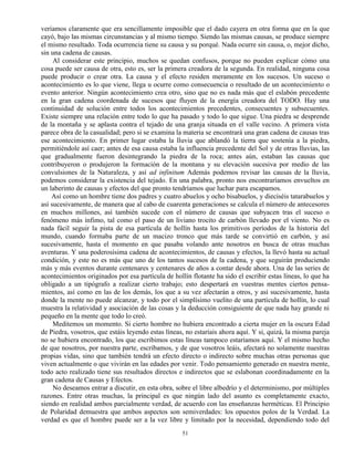 51
veríamos claramente que era sencillamente imposible que el dado cayera en otra forma que en la que
cayó, bajo las mismas circunstancias y al mismo tiempo. Siendo las mismas causas, se produce siempre
el mismo resultado. Toda ocurrencia tiene su causa y su porqué. Nada ocurre sin causa, o, mejor dicho,
sin una cadena de causas.
Al considerar este principio, muchos se quedan confusos, porque no pueden explicar cómo una
cosa puede ser causa de otra, esto es, ser la primera creadora de la segunda. En realidad, ninguna cosa
puede producir o crear otra. La causa y el efecto residen meramente en los sucesos. Un suceso o
acontecimiento es lo que viene, llega u ocurre como consecuencia o resultado de un acontecimiento o
evento anterior. Ningún acontecimiento crea otro, sino que no es nada más que el eslabón precedente
en la gran cadena coordenada de sucesos que fluyen de la energía creadora del TODO. Hay una
continuidad de solución entre todos los acontecimientos precedentes, consecuentes y subsecuentes.
Existe siempre una relación entre todo lo que ha pasado y todo lo que sigue. Una piedra se desprende
de la montaña y se aplasta contra el tejado de una granja situada en el valle vecino. A primera vista
parece obra de la casualidad; pero si se examina la materia se encontrará una gran cadena de causas tras
ese acontecimiento. En primer lugar estaba la lluvia que ablandó la tierra que sostenía a la piedra,
permitiéndole así caer; antes de esa causa estaba la influencia precedente del Sol y de otras lluvias, las
que gradualmente fueron desintegrando la piedra de la roca; antes aún, estaban las causas que
contribuyeron o produjeron la formación de la montana y su elevación sucesiva por medio de las
convulsiones de la Naturaleza, y así ad infinitum Además podemos revisar las causas de la lluvia,
podemos considerar la existencia del tejado. En una palabra, pronto nos encontraríamos envueltos en
un laberinto de causas y efectos del que pronto tendríamos que luchar para escapamos.
Así como un hombre tiene dos padres y cuatro abuelos y ocho bisabuelos, y dieciséis tatarabuelos y
así sucesivamente, de manera que al cabo de cuarenta generaciones se calcula el número de antecesores
en muchos millones, así también sucede con el número de causas que subyacen tras el suceso o
fenómeno más ínfimo, tal como el paso de un liviano trocito de carbón llevado por el viento. No es
nada fácil seguir la pista de esa partícula de hollín hasta los primitivos períodos de la historia del
mundo, cuando formaba parte de un macizo tronco que más tarde se convirtió en carbón, y así
sucesivamente, hasta el momento en que pasaba volando ante nosotros en busca de otras muchas
aventuras. Y una poderosísima cadena de acontecimientos, de causas y efectos, la llevó hasta su actual
condición, y este no es más que uno de los tantos sucesos de la cadena, y que seguirán produciendo
más y más eventos durante centenares y centenares de años a contar desde ahora. Una de las series de
acontecimientos originados por esa partícula de hollín flotante ha sido el escribir estas líneas, lo que ha
obligado a un tipógrafo a realizar cierto trabajo; esto despertará en vuestras mentes ciertos pensa-
mientos, así como en las de los demás, los que a su vez afectarán a otros, y así sucesivamente, hasta
donde la mente no puede alcanzar, y todo por el simplísimo vuelito de una partícula de hollín, lo cual
muestra la relatividad y asociación de las cosas y la deducción consiguiente de que nada hay grande ni
pequeño en la mente que todo lo creó.
Meditemos un momento. Si cierto hombre no hubiera encontrado a cierta mujer en la oscura Edad
de Piedra, vosotros, que estáis leyendo estas líneas, no estaríais ahora aquí. Y si, quizá, la misma pareja
no se hubiera encontrado, los que escribimos estas líneas tampoco estaríamos aquí. Y el mismo hecho
de que nosotros, por nuestra parte, escribamos, y de que vosotros leáis, afectará no solamente nuestras
propias vidas, sino que también tendrá un efecto directo o indirecto sobre muchas otras personas que
viven actualmente o que vivirán en las edades por venir. Todo pensamiento generado en nuestra mente,
todo acto realizado tiene sus resultados directos e indirectos que se eslabonan coordinadamente en la
gran cadena de Causas y Efectos.
No deseamos entrar a discutir, en esta obra, sobre el libre albedrío y el determinismo, por múltiples
razones. Entre otras muchas, la principal es que ningún lado del asunto es completamente exacto,
siendo en realidad ambos parcialmente verdad, de acuerdo con las enseñanzas herméticas. El Principio
de Polaridad demuestra que ambos aspectos son semiverdades: los opuestos polos de la Verdad. La
verdad es que el hombre puede ser a la vez libre y limitado por la necesidad, dependiendo todo del
 