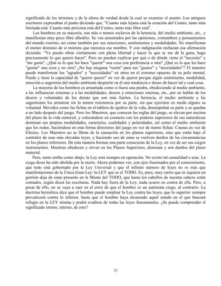 52
significado de los términos y de la altura de verdad desde la cual se examine el asunto. Los antiguos
escritores expresaban el punto diciendo que: "Cuanto más lejana está la creación del Centro, tanto más
limitada está. Cuanto más próxima está del Centro, tanto más libre está".
Los hombres en su mayoría, son más o menos esclavos de la herencia, del medio ambiente, etc., y
manifiestan muy poco libre albedrío. Se ven arrastrados por las opiniones, costumbres y pensamientos
del mundo externo, así como también por sus emociones, sentimientos y modalidades. No manifiestan
el menor dominio de sí mismos que merezca ese nombre. Y con indignación rechazan esa afirmación
diciendo: "Yo puedo obrar ciertamente con plena libertad y hacer lo que se me dé la gana; hago
precisamente lo que quiero hacer". Pero no pueden explicar por qué o de dónde viene el "necesito" y
"me gusta". ¿Qué es lo que les hace "querer" una cosa con preferencia a otra? ¿Qué es lo que les hace
"gustar" una cosa y no otra? ¿No hay ninguna "razón" para sus "gustos" y "necesidades"? El maestro
puede transformar los "agrados" y "necesidades" en otros en el extremo opuesto de su polo mental.
Puede y tiene la capacidad de "querer querer" en vez de querer porque algún sentimiento, modalidad,
emoción o sugestión del medio ambiente despierte en él una tendencia o deseo de hacer tal o cual cosa.
La mayoría de los hombres es arrastrada como si fuera una piedra, obedeciendo al medio ambiente,
a las influencias externas y a las modalidades, deseos y emociones internas, etc., por no hablar de los
deseos y voluntades de los demás que son más fuertes. La herencia, el medio ambiente y las
sugestiones los arrastran sin la menor resistencia por su parte, sin que ejerciten en modo alguno su
voluntad. Movidos como las fichas en el tablero de ajedrez de la vida, desempeñan su parte y se quedan
a un lado después del juego. Pero los Maestros, que conocen las reglas del juego, se elevan por encima
del plano de la vida material, y colocándose en contacto con los poderes superiores de sus naturalezas
dominan sus propias modalidades, caracteres, cualidades y polaridades, así como el medio ambiente
que los rodee, haciéndose en esta forma directores del juego en vez de meras fichas: Causas en vez de
Efectos. Los Maestros no se libran de la causación en los planos superiores, sino que están bajo el
contralor de esas más elevadas leyes, y haciendo uso de estas se vuelven dueños de las circunstancias
en los planos inferiores. De esta manera forman una parte consciente de la Ley, en vez de ser sus ciegos
instrumentos. Mientras obedecen y sirven en los Planos Superiores, dominan y son dueños del plano
material.
Pero, tanto arriba como abajo, la Ley está siempre en operación. No existe tal casualidad o azar. La
ciega diosa ha sido abolida por la razón. Ahora podemos ver, con ojos iluminados por el conocimiento,
que todo está gobernado por la Ley Universal y que el infinito número de leyes no es más que
manifestaciones de la Única Gran Ley: la LEY que es el TODO. Es, pues, muy cierto que ni siquiera un
gorrión deja de estar presente en la Mente del TODO, que hasta los cabellos de nuestra cabeza están
contados, según dicen las escrituras. Nada hay fuera de la Ley; nada ocurre en contra de ella. Pero, a
pesar de ello, no se vaya a caer en el error de que el hombre es un autómata ciego, al contrario. La
doctrina hermética dice que el hombre puede emplear la Ley contra las leyes, que lo superior siempre
prevalecerá contra lo inferior, hasta que el hombre haya alcanzado aquel estado en el que buscará
refugio en la LEY misma y podrá evadirse de todas las leyes fenomenales. ¿Se puede comprender el
significado íntimo, interno, de esto?
 