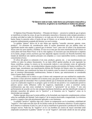 53
Capítulo XIII
GÉNERO
"El Género está en todo, todo tiene sus principios masculino y
femenino; el género se manifiesta en todos los planes".
EL KYBALION
El Séptimo Gran Principio Hermético —Principio de Género— encierra la verdad de que el género
se manifiesta en todas las cosas, de que los principios masculino y femenino están siempre presentes y
en plena actividad en todos los fenómenos y en cada uno de los planos de la vida. En este punto es
bueno llamar la atención sobre el hecho de que el Género, en su sentido hermético, y el sexo, en la
acepción ordinariamente aceptada del término, no son lo mismo.
La palabra "género" deriva de la raíz latina que significa "concebir, procrear, generar, crear,
producir". Un momento de consideración sobre el asunto demostrará que esa palabra tiene un
significado mucho más amplio y general que el término "sexo", pues este se refiere a las distinciones
físicas entre los seres machos y hembras. El sexo no es más que una mera manifestación del Género en
cierto plano del Gran Plano Físico: el de la vida orgánica. Es necesario que esta distinción se imprima
en la mente, porque ciertos escritores que han adquirido algunas nociones de filosofía hermética han
tratado de identificar este séptimo principio con estúpidas y a veces reprensibles teorías y enseñanzas
concernientes al sexo.
El oficio del género es solamente el de crear, producir, generar, etc... y sus manifestaciones son
visibles en todos los planos fenomenales. Es un tanto difícil aportar pruebas de esto siguiendo las
líneas científicas, porque la ciencia no ha reconocido todavía a este principio como de aplicación
universal. Pero, así y todo, van produciéndose algunas pruebas provenientes de fuentes científicas. En
primer lagar, encontramos una manifestación distinta del Principio de Género entre los corpúsculos,
iones o electrones, que constituyen las bases de la materia como la ciencia lo reconoce actualmente, y
que, al constituir determinadas combinaciones, forman el átomo, que anteriormente se consideraba
como el punto final e indivisible.
La última palabra de la ciencia es que el átomo está compuesto por una multitud de corpúsculos,
electrones o iones (diversos nombres de la misma cosa), que giran unos en torno de otros y vibran con
un elevado grado de intensidad. Pero se postula además que la formación del átomo se debe realmente
a que los corpúsculos negativos se pongan a girar en torno de uno positivo. Los corpúsculos positivos
parecen ejercer cierta influencia -sobre los negativos, impulsando a estos a constituir ciertas
combinaciones que dan como resultado la "creación" o "generación" de un átomo. Y esto está
perfectamente de acuerdo con las más antiguas enseñanzas herméticas, que han identificado siempre al
principio masculino del género con lo "positivo" y al femenino con lo "negativo" como en la
electricidad, por ejemplo.
Puédese agregar ahora que la mente pública se ha formulado una impresión completamente errónea
sobre las cualidades del llamado "polo negativo" de la materia electrizada o magnetizada. Los términos
positivo y negativo han sido pésimamente aplicados a este fenómeno.
La palabra "positivo" significa algo real y fuerte en comparación con la irrealidad o debilidad del
"negativo". Pero nada está más lejos de los hechos reales de los fenómenos eléctricos. El polo negativo
de la batería es realmente el polo en y por el cual se manifiesta la generación o producción de formas y
energías nuevas. Nada hay de "negativo" en él. Los hombres de ciencia de mayor autoridad están
empleando actualmente la palabra "cátodo" en vez de "negativo", derivando cátodo de una raíz griega
 