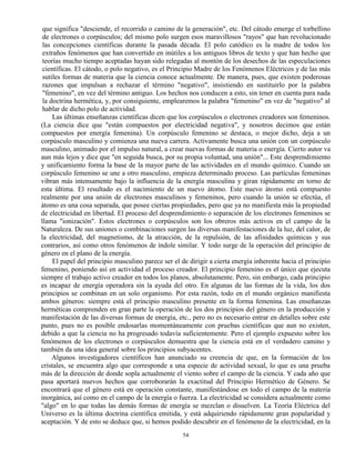 54
que significa "desciende, el recorrido o camino de la generación", etc. Del cátodo emerge el torbellino
de electrones o corpúsculos; del mismo polo surgen esos maravillosos "rayos" que han revolucionado
las concepciones científicas durante la pasada década. El polo catódico es la madre de todos los
extraños fenómenos que han convertido en inútiles a los antiguos libros de texto y que han hecho que
teorías mucho tiempo aceptadas hayan sido relegadas al montón de los desechos de las especulaciones
científicas. El cátodo, o polo negativo, es el Principio Madre de los Fenómenos Eléctricos y de las más
sutiles formas de materia que la ciencia conoce actualmente. De manera, pues, que existen poderosas
razones que impulsan a rechazar el término "negativo", insistiendo en sustituirlo por la palabra
"femenino", en vez del término antiguo. Los hechos nos conducen a esto, sin tener en cuenta para nada
la doctrina hermética, y, por consiguiente, emplearemos la palabra "femenino" en vez de "negativo" al
hablar de dicho polo de actividad.
Las últimas enseñanzas científicas dicen que los corpúsculos o electrones creadores son femeninos.
(La ciencia dice que "están compuestos por electricidad negativa", y nosotros decimos que están
compuestos por energía femenina). Un corpúsculo femenino se destaca, o mejor dicho, deja a un
corpúsculo masculino y comienza una nueva carrera. Activamente busca una unión con un corpúsculo
masculino, animado por el impulso natural, a crear nuevas formas de materia o energía. Cierto autor va
aun más lejos y dice que "en seguida busca, por su propia voluntad, una unión"... Este desprendimiento
y unificamiento forma la base de la mayor parte de las actividades en el mundo químico. Cuando un
corpúsculo femenino se une a otro masculino, empieza determinado proceso. Las partículas femeninas
vibran más intensamente bajo la influencia de la energía masculina y giran rápidamente en torno de
esta última. El resultado es el nacimiento de un nuevo átomo. Este nuevo átomo está compuesto
realmente por una unión de electrones masculinos y femeninos, pero cuando la unión se efectúa, el
átomo es una cosa separada, que posee ciertas propiedades, pero que ya no manifiesta más la propiedad
de electricidad en libertad. El proceso del desprendimiento o separación de los electrones femeninos se
llama "ionización". Estos electrones o corpúsculos son los obreros más activos en el campo de la
Naturaleza. De sus uniones o combinaciones surgen las diversas manifestaciones de la luz, del calor, de
la electricidad, del magnetismo, de la atracción, de la repulsión, de las afinidades químicas y sus
contrarios, así como otros fenómenos de índole similar. Y todo surge de la operación del principio de
género en el plano de la energía.
El papel del principio masculino parece ser el de dirigir a cierta energía inherente hacia el principio
femenino, poniendo así en actividad el proceso creador. El principio femenino es el único que ejecuta
siempre el trabajo activo creador en todos los planos, absolutamente. Pero, sin embargo, cada principio
es incapaz de energía operadora sin la ayuda del otro. En algunas de las formas de la vida, los dos
principios se combinan en un solo organismo. Por esta razón, todo en el mundo orgánico manifiesta
ambos géneros: siempre está el principio masculino presente en la forma femenina. Las enseñanzas
herméticas comprenden en gran parte la operación de los dos principios del género en la producción y
manifestación de las diversas formas de energía, etc., pero no es necesario entrar en detalles sobre este
punto, pues no es posible endosarlas momentáneamente con pruebas científicas que aun no existen,
debido a que la ciencia no ha progresado todavía suficientemente. Pero el ejemplo expuesto sobre los
fenómenos de los electrones o corpúsculos demuestra que la ciencia está en el verdadero camino y
también da una idea general sobre los principios subyacentes.
Algunos investigadores científicos han anunciado su creencia de que, en la formación de los
cristales, se encuentra algo que corresponde a una especie de actividad sexual, lo que es una prueba
más de la dirección de donde sopla actualmente el viento sobre el campo de la ciencia. Y cada año que
pasa aportará nuevos hechos que corroborarán la exactitud del Principio Hermético de Género. Se
encontrará que el género está en operación constante, manifestándose en todo el campo de la materia
inorgánica, así como en el campo de la energía o fuerza. La electricidad se considera actualmente como
"algo" en lo que todas las demás formas de energía se mezclan o disuelven. La Teoría Eléctrica del
Universo es la última doctrina científica emitida, y está adquiriendo rápidamente gran popularidad y
aceptación. Y de esto se deduce que, si hemos podido descubrir en el fenómeno de la electricidad, en la
 