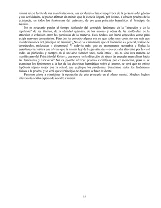 55
misma raíz o fuente de sus manifestaciones, una evidencia clara e inequívoca de la presencia del género
y sus actividades, se puede afirmar sin miedo que la ciencia llegará, por último, a ofrecer pruebas de la
existencia, en todos los fenómenos del universo, de ese gran principio hermético: el Principio de
Género.
No es necesario perder el tiempo hablando del conocido fenómeno de la "atracción y de la
repulsión" de los átomos, de la afinidad química, de los amores y odios de las moléculas, de la
atracción o cohesión entre las partículas de la materia. Esos hechos son harto conocidos como para
exigir mayores comentarios. Pero ¿se ha pensado alguna vez en que todas esas cosas no son más que
manifestaciones del principio de Género? ¿No se ve claramente que el fenómeno es general, trátese de
corpúsculos, moléculas o electrones? Y todavía más: ¿no es enteramente razonable y lógica la
enseñanza hermética que afirma que la misma ley de la gravitación —esa extraña atracción por la cual
todas las partículas y cuerpos en el universo tienden unos hacia otros— no es sino otra manera de
manifestarse del Principio del Género, que opera en la dirección de atraer las energías masculinas hacia
las femeninas y viceversa? No es posible ofrecer pruebas científicas por el momento, pero si se
examinan los fenómenos a la luz de las doctrinas herméticas sobre el asunto, se verá que no existe
hipótesis alguna mejor que la actual, que explique los problemas. Sométanse todos los fenómenos
físicos a la prueba, y se verá que el Principio del Género se hace evidente.
Pasemos ahora a considerar la operación de este principio en el plano mental. Muchos hechos
interesantes están esperando nuestro examen.
 