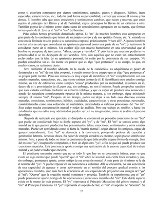 57
como si estuviera compuesto por ciertos sentimientos, agrados, gustos y disgustos, hábitos, lazos
especiales, características, etc., todo lo cual forma su personalidad, o el ser que conoce él mismo y los
demás. El hombre sabe que estas emociones y sentimientos cambian, que nacen y mueren, que están
sujetos al principio del Ritmo y al de Polaridad, cuyos principios lo llevan de un extremo a otro.
También piensa de sí mismo como cierta suma de conocimientos agrupados en su mente, que forman
así una parte de él. Este es el "mí" o "me" del hombre.
Pero quizás hemos procedido demasiado aprisa. El "mí" de muchos hombres está compuesto en
gran parte de la conciencia que tienen de su propio cuerpo y de sus apetitos físicos, etc. Y, estando su
conciencia limitada en alto grado a su naturaleza corporal, prácticamente "viven allí". Algunos hombres
van tan allá en esto que consideran su apariencia personal como una parte de su "mí", y realmente la
consideran parte de sí mismos. Un escritor dijo con mucho humorismo en una oportunidad que el
hombre se compone de tres partes: "Alma, cuerpo y vestidos". Y esto haría que muchos perdieran su
personalidad si se les despojara de sus vestidos. Pero, aun aquellos que no están tan estrechamente
esclavizados con la idea de su apariencia personal, lo están por la conciencia de sus cuerpos. No
pueden concebirse sin él. Su mente les parece que es algo "que pertenece" a su cuerpo, lo que, en
muchos casos, es realmente cierto.
Pero conforme el hombre adelanta en la escala de la conciencia, va adquiriendo el poder de
desprender a su "mí" de esa idea corporal, y puede pensar de su cuerpo que es algo "que pertenece a"
su propia parte mental. Pero aun entonces es muy capaz de identificar el "mí" completamente con sus
estados mentales, sensaciones, etc., que siente existen dentro de él. E identificará esos estados consigo
mismo, en vez de estimarlos como simples "cosas" producidas por su mentalidad, existentes en él,
dentro de él y proviniendo de él, pero que, sin embargo, no son él mismo. Puede comprobar también
que esos estados cambian mediante un esfuerzo volitivo, y que es capaz de producir una sensación o
estado de naturaleza completamente opuesta de la misma manera, y, sin embargo, sigue existiendo
siempre el mismo "mí". Después de un tiempo, podrá así dejar a un lado esos diversos estados
mentales, emociones, sentimientos, hábitos, cualidades, características y otras posesiones personales,
considerándolas como una colección de cualidades, curiosidades o valiosas posesiones del "no mí".
Esto exige mucha concentración mental y poder de análisis. Pero ese trabajo es posible, y hasta los
estudiantes que no están muy adelantados pueden ver, en su imaginación, cómo se realiza el proceso
descripto.
Después de realizado ese ejercicio, el discípulo se encontrará en posesión consciente de un "Ser"
que puede ser considerado bajo su doble aspecto del "yo" y de "mí". El "mí" se sentirá como algo
mental en lo que pueden producirse los pensamientos, ideas, emociones, sentimientos y otros estados
mentales. Puede ser considerado como si fuera la "matriz mental", según decían los antiguos, capaz de
generar mentalmente. Este "mí" se denuncia a la conciencia, poseyendo poderes de creación y
generación latentes, de todas clases. Su poder de energía creadora es enorme, según puede sentirlo uno
mismo. Pero, a pesar de todo, se tiene la conciencia de que debe recibir alguna forma de energía, bien
del mismo "yo", inseparable compañero, o bien de algún otro "yo", a fin de que así pueda producir sus
creaciones mentales. Esta conciencia aporta consigo una realización de la enorme capacidad de trabajo
mental y de poder creador que encierra.
El estudiante encuentra pronto que no es todo lo que hay en su conciencia íntima, pues ve que
existe un algo mental que puede "querer" que el "mí" obre de acuerdo con cierta línea creadora y que,
sin embargo, permanece aparte, como testigo de esa creación mental. A esta parte de sí mismo se le da
el nombre del "yo". Y puede reposar en su conciencia a voluntad. Allí se encuentra, no una conciencia
de una capacidad de generar y crear activamente en el sentido del proceso gradual común a las
operaciones mentales, sino más bien la conciencia de una capacidad de proyectar una energía del "yo"
al "mí": "Querer" que la creación mental comience y proceda. También se experimenta que el "yo"
puede permanecer aparte, testigo de las operaciones o creaciones mentales del "mí". Este doble aspecto
existe en la mente de toda persona. El "yo" representa al Principio Masculino del género mental, y el
"mí" al Principio Femenino. El "yo" representa el aspecto de Ser, el "mí" el aspecto de "devenir". Se
 