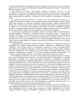 58
notará que el principio de correspondencia opera en este plano lo mismo que en el que se realiza la
creación del Universo. Los dos son parecidos, si bien difieren enormemente en grado. "Como arriba es
abajo, como abajo es arriba".
Estos aspectos de la mente —los principios masculino y femenino— el "yo" y el "mí"
considerados en relación con los fenómenos psíquicos y mentales ya conocidos, dan la clave maestra
para dilucidar la operación y manifestación de esas nebulosas regiones de la mente. El principio del
género mental aporta la verdad que se encierra en todo el campo de los fenómenos de influencia
mental.
La tendencia del principio femenino es siempre la de recibir impresiones, mientras que la
tendencia del masculino es a darlas o a expresarlas. El principio femenino tiene un campo de acción
mucho más variado que el masculino. El principio femenino conduce el trabajo de generar nuevos
pensamientos, conceptos, ideas, incluso la obra de la imaginación. El masculino se contenta con el acto
de "querer" en sus varias fases. Sin embargo, sin la ayuda activa de la voluntad del principio
masculino, el femenino puede contentarse con generar imágenes mentales que son el resultado de
impresiones recibidas del exterior, en vez de producir creaciones mentales originales.
Las personas que pueden prestar continuada atención a un sujeto emplean activamente ambos
principios mentales: el femenino, en el trabajo activo de la generación mental, y el masculino en
estimular y dar energía a la porción creadora de la mente. La mayoría apenas hace uso del principio
masculino, y se contenta con vivir de acuerdo con los pensamientos e ideas que se filtran en su "mí" y
provienen del "yo" de otras mentalidades. Pero no es nuestro propósito detenemos en esta faz del
asunto, cosa que puede estudiarse en cualquier tratado bueno de psicología, con la clave ya indicada
sobre el género mental.
El estudiante de los fenómenos psíquicos conoce la realidad de los maravillosos fenómenos
clasificados como telepatía, influencia mental, sugestión, hipnotismo, etc. Muchos han buscado
explicación a estas diversas fases de los fenómenos, siguiendo las teorías de dualidad mental
promulgadas por los diferentes instructores. Y, hasta cierto punto, están en lo cierto, porque, realmente
existe una manifestación clara y definida de dos fases distintas de actividad mental. Pero si esos
estudiantes consideraran esa dualidad a la luz de las enseñanzas herméticas concernientes a la
vibración y al género mental, verían que la clave tan buscada la tienen al alcance de la mano.
En los fenómenos telepáticos se ve que la energía vibratoria del principio masculino se proyecta
hacia el principio femenino de otra persona, y que esta última absorbe ese pensamiento y le permite
desarrollarlo y madurarlo. En la misma forma obran la sugestión y el hipnotismo. El principio
masculino de una persona da la sugestión, dirigiendo una corriente de energía o poder vibratorio hacia
el principio femenino de otra, y esta, al aceptarla, la hace suya y piensa en consecuencia. Una idea así
alojada en la mente de otra persona crece y se desenvuelve, y a su tiempo es considerada como una
verdadera creación mental del individuo, mientras que en realidad no es más que el huevo de un cuco
puesto en el nido del gorrión, pues aquel pájaro pone sus huevos en un nido ajeno. El proceso normal
es que el principio masculino y el femenino de una persona obren coordinada y armoniosamente,
conjuntamente. Pero, por desdicha, el principio masculino del hombre corriente es demasiado inerte y
perezoso para obrar y el despliegue de poder volitivo es muy ligero, y, en consecuencia, la mayoría está
dirigida por las mentes y voluntades de los demás a quienes se permite querer y pensar por uno mismo.
¿Cuántos pensamientos u obras originales hace el hombre corriente? ¿No es la mayoría de los hombres
simple sombra o eco de los que tienen una mente o voluntad más fuerte que la suya? La perturbación
proviene de que el hombre corriente descansa casi completamente en su conciencia del "mí" y no
comprende que, realmente tiene un "yo". Está polarizado en su principio femenino mental, y su
principio masculino, en el que reside la voluntad, está inactivo e inerte.
El hombre fuerte del mundo manifiesta invariablemente el principio masculino de voluntad, y su
fuerza depende materialmente de este hecho. Y en vez de vivir en las impresiones que le producen
otras mentalidades, domina su propia mente, mediante su voluntad, obteniendo así la clase de
imágenes mentales que quiere y dominando así también las mentes ajenas de la misma manera.
 
