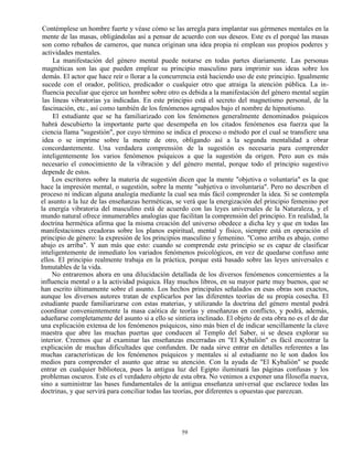 59
Contémplese un hombre fuerte y véase cómo se las arregla para implantar sus gérmenes mentales en la
mente de las masas, obligándolas así a pensar de acuerdo con sus deseos. Este es el porqué las masas
son como rebaños de cameros, que nunca originan una idea propia ni emplean sus propios poderes y
actividades mentales.
La manifestación del género mental puede notarse en todas partes diariamente. Las personas
magnéticas son las que pueden emplear su principio masculino para imprimir sus ideas sobre los
demás. El actor que hace reír o llorar a la concurrencia está haciendo uso de este principio. Igualmente
sucede con el orador, político, predicador o cualquier otro que atraiga la atención pública. La in-
fluencia peculiar que ejerce un hombre sobre otro es debida a la manifestación del género mental según
las líneas vibratorias ya indicadas. En este principio está el secreto del magnetismo personal, de la
fascinación, etc., así como también de los fenómenos agrupados bajo el nombre de hipnotismo.
El estudiante que se ha familiarizado con los fenómenos generalmente denominados psíquicos
habrá descubierto la importante parte que desempeña en los citados fenómenos esa fuerza que la
ciencia llama "sugestión", por cuyo término se indica el proceso o método por el cual se transfiere una
idea o se imprime sobre la mente de otro, obligando así a la segunda mentalidad a obrar
concordantemente. Una verdadera comprensión de la sugestión es necesaria para comprender
inteligentemente los varios fenómenos psíquicos a que la sugestión da origen. Pero aun es más
necesario el conocimiento de la vibración y del género mental, porque todo el principio sugestivo
depende de estos.
Los escritores sobre la materia de sugestión dicen que la mente "objetiva o voluntaria" es la que
hace la impresión mental, o sugestión, sobre la mente "subjetiva o involuntaria". Pero no describen el
proceso ni indican alguna analogía mediante la cual sea más fácil comprender la idea. Si se contempla
el asunto a la luz de las enseñanzas herméticas, se verá que la energización del principio femenino por
la energía vibratoria del masculino está de acuerdo con las leyes universales de la Naturaleza, y el
mundo natural ofrece innumerables analogías que facilitan la comprensión del principio. En realidad, la
doctrina hermética afirma que la misma creación del universo obedece a dicha ley y que en todas las
manifestaciones creadoras sobre los planos espiritual, mental y físico, siempre está en operación el
principio de género: la expresión de los principios masculino y femenino. "Como arriba es abajo, como
abajo es arriba". Y aun más que esto: cuando se comprende este principio se es capaz de clasificar
inteligentemente de inmediato los variados fenómenos psicológicos, en vez de quedarse confuso ante
ellos. El principio realmente trabaja en la práctica, porque está basado sobre las leyes universales e
Inmutables de la vida.
No entraremos ahora en una dilucidación detallada de los diversos fenómenos concernientes a la
influencia mental o a la actividad psíquica. Hay muchos libros, en su mayor parte muy buenos, que se
han escrito últimamente sobre el asunto. Los hechos principales señalados en esas obras son exactos,
aunque los diversos autores tratan de explicarlos por las diferentes teorías de su propia cosecha. El
estudiante puede familiarizarse con estas materias, y utilizando la doctrina del género mental podrá
coordinar convenientemente la masa caótica de teorías y enseñanzas en conflicto, y podrá, además,
adueñarse completamente del asunto si a ello se sintiera inclinado. El objeto de esta obra no es el de dar
una explicación extensa de los fenómenos psíquicos, sino más bien el de indicar sencillamente la clave
maestra que abre las muchas puertas que conducen al Templo del Saber, si se desea explorar su
interior. Creemos que al examinar las enseñanzas encerradas en "El Kybalión" es fácil encontrar la
explicación de muchas dificultades que confunden. De nada sirve entrar en detalles referentes a las
muchas características de los fenómenos psíquicos y mentales si al estudiante no le son dados los
medios para comprender el asunto que atrae su atención. Con la ayuda de "El Kybalión" se puede
entrar en cualquier biblioteca, pues la antigua luz del Egipto iluminará las páginas confusas y los
problemas oscuros. Este es el verdadero objeto de esta obra. No venimos a exponer una filosofía nueva,
sino a suministrar las bases fundamentales de la antigua enseñanza universal que esclarece todas las
doctrinas, y que servirá para conciliar todas las teorías, por diferentes u opuestas que parezcan.
 