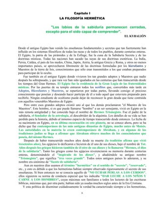 6
Capítulo I
LA FILOSOFÍA HERMÉTICA
"Los labios de la sabiduría permanecen cerrados,
excepto para el oído capaz de comprender".
EL KYBALIÓN
Desde el antiguo Egipto han venido las enseñanzas fundamentales y secretas que tan fuertemente han
influido en los sistemas filosóficos de todas las razas y de todos los pueblos, durante centurias enteras.
El Egipto, la patria de las pirámides y de la Esfinge, fue la cuna de la Sabiduría Secreta y de las
doctrinas místicas. Todas las naciones han sacado las suyas de sus doctrinas esotéricas. La India,
Persia, Caldea, el país de los medos, China, Japón, Asiria, la antigua Grecia y Roma, y otros no menos
importantes países, se aprovecharon libremente de las doctrinas formuladas por los hierofantes y
Maestros de la tierra de Isis, conocimientos que sólo eran transmitidos a los que estaban preparados
para participar de lo oculto.
Fue también en el antiguo Egipto donde vivieron los tan grandes adeptos y Maestros que nadie
después ha sobrepasado, y que rara vez han sido igualados en las centurias que han transcurrido desde
los tiempos del Gran Hermes. El Egipto fue la residencia de la Gran Logia de las fraternidades
místicas. Por las puertas de su templo entraron todos los neófitos que, convertidos más tarde en
Adeptos, Hierofantes y Maestros, se repartieron por todas partes, llevando consigo el precioso
conocimiento que poseían y deseando hacer partícipe de él a todo aquel que estuviera preparado para
recibirlo. Ningún estudiante de ocultismo puede dejar de reconocer la gran deuda que tiene contraída
con aquellos venerables Maestros de Egipto.
Pero entre esos grandes adeptos existió uno al que los demás proclamaron "el Maestro de los
Maestros". Este hombre, si es que puede llamarse "hombre" a un ser semejante, vivió en Egipto en la
más remota antigüedad y fue conocido bajo el nombre de Hermes Trismegisto. Fue el padre de la
sabiduría, el fundador de la astrología, el descubridor de la alquimia. Los detalles de su vida se han
perdido para la historia, debido al inmenso espacio de tiempo transcurrido desde entonces. La fecha de
su nacimiento en Egipto, en su última encarnación en este planeta, no se conoce ahora, pero se ha
dicho que fue contemporáneo de las más antiguas dinastías de Egipto, mucho antes de Moisés.
Las autoridades en la materia lo creen contemporáneo de Abraham, y en algunas de las
tradiciones judías se llega a afirmar que Abraham obtuvo muchos de los conocimientos que
poseía, del mismo Hermes.
Después de haber transcurrido muchos años desde su muerte (la tradición afirma que vivió
trescientos años), los egipcios lo deificaron e hicieron de él uno de sus dioses, bajo el nombre de Tot.
Años después los griegos hicieron también de él otro de sus dioses y lo llamaron "Hermes, el dios
de la sabiduría". Tanto los griegos como los egipcios reverenciaron su memoria durante centurias
enteras, denominándole el "inspirado de los dioses", y añadiéndole su antiguo nombre
"Trismegisto", que significa "tres veces grande". Todos estos antiguos países lo adoraron, y su
nombre era sinónimo de "fuente de sabiduría".
Aun en nuestros días usamos el término "hermético" en el sentido de "secreto", "reservado",
etc., y esto es debido a que los hermetistas habían siempre observado rigurosamente el secreto de sus
enseñanzas. Si bien entonces no se conocía aquello de "NO ECHAR PERLAS A LOS CERDOS",
ellos siguieron su norma de conducta especial que les indicaba "DAR LECHE A LOS NIÑOS Y
CARNE A LOS HOMBRES", cuyas máximas son familiares a todos los lectores de las escrituras
bíblicas, máximas que, por otra parte, habían sido ya usadas muchos siglos antes de la Era Cristiana.
Y esta política de diseminar cuidadosamente la verdad ha caracterizado siempre a los hermetistas,
 
