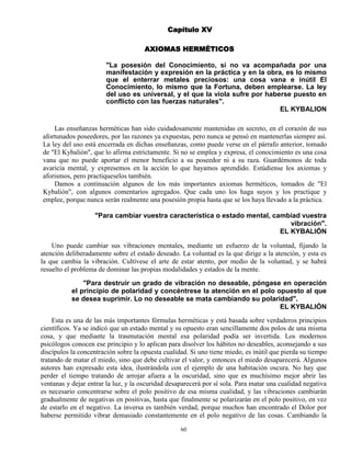 60
Capítulo XV
AXIOMAS HERMÉTICOS
"La posesión del Conocimiento, si no va acompañada por una
manifestación y expresión en la práctica y en la obra, es lo mismo
que el enterrar metales preciosos: una cosa vana e inútil El
Conocimiento, lo mismo que la Fortuna, deben emplearse. La ley
del uso es universal, y el que la viola sufre por haberse puesto en
conflicto con las fuerzas naturales".
EL KYBALION
Las enseñanzas herméticas han sido cuidadosamente mantenidas en secreto, en el corazón de sus
afortunados poseedores, por las razones ya expuestas, pero nunca se pensó en mantenerlas siempre así.
La ley del uso está encerrada en dichas enseñanzas, como puede verse en el párrafo anterior, tomado
de "El Kybalión", que lo afirma estrictamente. Si no se emplea y expresa, el conocimiento es una cosa
vana que no puede aportar el menor beneficio a su poseedor ni a su raza. Guardémonos de toda
avaricia mental, y expresemos en la acción lo que hayamos aprendido. Estúdiense los axiomas y
aforismos, pero practíqueselos también.
Damos a continuación algunos de los más importantes axiomas herméticos, tomados de "El
Kybalión", con algunos comentarios agregados. Que cada uno los haga suyos y los practique y
emplee, porque nunca serán realmente una posesión propia hasta que se los haya llevado a la práctica.
"Para cambiar vuestra característica o estado mental, cambiad vuestra
vibración".
EL KYBALIÓN
Uno puede cambiar sus vibraciones mentales, mediante un esfuerzo de la voluntad, fijando la
atención deliberadamente sobre el estado deseado. La voluntad es la que dirige a la atención, y esta es
la que cambia la vibración. Cultívese el arte de estar atento, por medio de la voluntad, y se habrá
resuelto el problema de dominar las propias modalidades y estados de la mente.
"Para destruir un grado de vibración no deseable, póngase en operación
el principio de polaridad y concéntrese la atención en el polo opuesto al que
se desea suprimir. Lo no deseable se mata cambiando su polaridad".
EL KYBALIÓN
Esta es una de las más importantes fórmulas herméticas y está basada sobre verdaderos principios
científicos. Ya se indicó que un estado mental y su opuesto eran sencillamente dos polos de una misma
cosa, y que mediante la trasmutación mental esa polaridad podía ser invertida. Los modernos
psicólogos conocen ese principio y lo aplican para disolver los hábitos no deseables, aconsejando a sus
discípulos la concentración sobre la opuesta cualidad. Si uno tiene miedo, es inútil que pierda su tiempo
tratando de matar el miedo, sino que debe cultivar el valor, y entonces el miedo desaparecerá. Algunos
autores han expresado esta idea, ilustrándola con el ejemplo de una habitación oscura. No hay que
perder el tiempo tratando de arrojar afuera a la oscuridad, sino que es muchísimo mejor abrir las
ventanas y dejar entrar la luz, y la oscuridad desaparecerá por sí sola. Para matar una cualidad negativa
es necesario concentrarse sobre el polo positivo de esa misma cualidad, y las vibraciones cambiarán
gradualmente de negativas en positivas, hasta que finalmente se polarizarán en el polo positivo, en vez
de estarlo en el negativo. La inversa es también verdad, porque muchos han encontrado el Dolor por
haberse permitido vibrar demasiado constantemente en el polo negativo de las cosas. Cambiando la
 