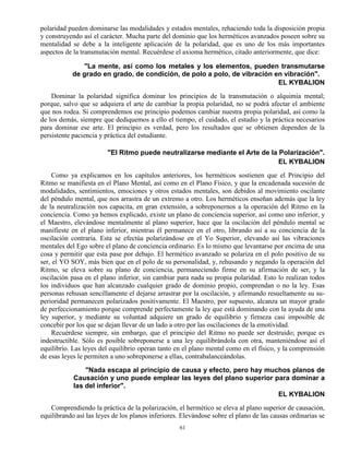 61
polaridad pueden dominarse las modalidades y estados mentales, rehaciendo toda la disposición propia
y construyendo así el carácter. Mucha parte del dominio que los herméticos avanzados poseen sobre su
mentalidad se debe a la inteligente aplicación de la polaridad, que es uno de los más importantes
aspectos de la transmutación mental. Recuérdese el axioma hermético, citado anteriormente, que dice:
"La mente, así como los metales y los elementos, pueden transmutarse
de grado en grado, de condición, de polo a polo, de vibración en vibración".
EL KYBALION
Dominar la polaridad significa dominar los principios de la transmutación o alquimia mental;
porque, salvo que se adquiera el arte de cambiar la propia polaridad, no se podrá afectar el ambiente
que nos rodea. Si comprendemos ese principio podemos cambiar nuestra propia polaridad, así como la
de los demás, siempre que dediquemos a ello el tiempo, el cuidado, el estudio y la práctica necesarios
para dominar ese arte. El principio es verdad, pero los resultados que se obtienen dependen de la
persistente paciencia y práctica del estudiante.
"El Ritmo puede neutralizarse mediante el Arte de la Polarización".
EL KYBALION
Como ya explicamos en los capítulos anteriores, los herméticos sostienen que el Principio del
Ritmo se manifiesta en el Plano Mental, así como en el Plano Físico, y que la encadenada sucesión de
modalidades, sentimientos, emociones y otros estados mentales, son debidos al movimiento oscilante
del péndulo mental, que nos arrastra de un extremo a otro. Los herméticos enseñan además que la ley
de la neutralización nos capacita, en gran extensión, a sobreponernos a la operación del Ritmo en la
conciencia. Como ya hemos explicado, existe un plano de conciencia superior, así como uno inferior, y
el Maestro, elevándose mentalmente al plano superior, hace que la oscilación del péndulo mental se
manifieste en el plano inferior, mientras él permanece en el otro, librando así a su conciencia de la
oscilación contraria. Esta se efectúa polarizándose en el Yo Superior, elevando así las vibraciones
mentales del Ego sobre el plano de conciencia ordinario. Es lo mismo que levantarse por encima de una
cosa y permitir que esta pase por debajo. El hermético avanzado se polariza en el polo positivo de su
ser, el YO SOY, más bien que en el polo de su personalidad, y, rehusando y negando la operación del
Ritmo, se eleva sobre su plano de conciencia, permaneciendo firme en su afirmación de ser, y la
oscilación pasa en el plano inferior, sin cambiar para nada su propia polaridad. Esto lo realizan todos
los individuos que han alcanzado cualquier grado de dominio propio, comprendan o no la ley. Esas
personas rehusan sencillamente el dejarse arrastrar por la oscilación, y afirmando resueltamente su su-
perioridad permanecen polarizados positivamente. El Maestro, por supuesto, alcanza un mayor grado
de perfeccionamiento porque comprende perfectamente la ley que está dominando con la ayuda de una
ley superior, y mediante su voluntad adquiere un grado de equilibrio y firmeza casi imposible de
concebir por los que se dejan llevar de un lado a otro por las oscilaciones de la emotividad.
Recuérdese siempre, sin embargo, que el principio del Ritmo no puede ser destruido; porque es
indestructible. Sólo es posible sobreponerse a una ley equilibrándola con otra, manteniéndose así el
equilibrio. Las leyes del equilibrio operan tanto en el plano mental como en el físico, y la comprensión
de esas leyes le permiten a uno sobreponerse a ellas, contrabalanceándolas.
"Nada escapa al principio de causa y efecto, pero hay muchos planos de
Causación y uno puede emplear las leyes del plano superior para dominar a
las del inferior".
EL KYBALION
Comprendiendo la práctica de la polarización, el hermético se eleva al plano superior de causación,
equilibrando así las leyes de los planos inferiores. Elevándose sobre el plano de las causas ordinarias se
 