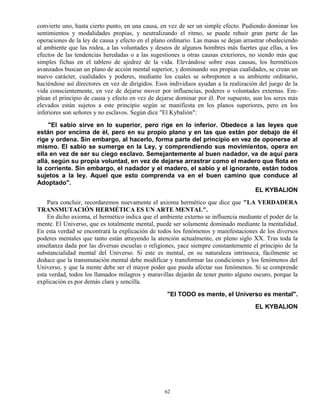 62
convierte uno, hasta cierto punto, en una causa, en vez de ser un simple efecto. Pudiendo dominar los
sentimientos y modalidades propias, y neutralizando el ritmo, se puede rehuir gran parte de las
operaciones de la ley de causa y efecto en el plano ordinario. Las masas se dejan arrastrar obedeciendo
al ambiente que las rodea, a las voluntades y deseos de algunos hombres más fuertes que ellas, a los
efectos de las tendencias heredadas o a las sugestiones u otras causas exteriores, no siendo más que
simples fichas en el tablero de ajedrez de la vida. Elevándose sobre esas causas, los herméticos
avanzados buscan un plano de acción mental superior, y dominando sus propias cualidades, se crean un
nuevo carácter, cualidades y poderes, mediante los cuales se sobreponen a su ambiente ordinario,
haciéndose así directores en vez de dirigidos. Esos individuos ayudan a la realización del juego de la
vida conscientemente, en vez de dejarse mover por influencias, poderes o voluntades externas. Em-
plean el principio de causa y efecto en vez de dejarse dominar por él. Por supuesto, aun los seres más
elevados están sujetos a este principio según se manifiesta en los planos superiores, pero en los
inferiores son señores y no esclavos. Según dice "El Kybalión":
"El sabio sirve en lo superior, pero rige en lo inferior. Obedece a las leyes que
están por encima de él, pero en su propio plano y en las que están por debajo de él
rige y ordena. Sin embargo, al hacerlo, forma parte del principio en vez de oponerse al
mismo. El sabio se sumerge en la Ley, y comprendiendo sus movimientos, opera en
ella en vez de ser su ciego esclavo. Semejantemente al buen nadador, va de aquí para
allá, según su propia voluntad, en vez de dejarse arrastrar como el madero que flota en
la corriente. Sin embargo, el nadador y el madero, el sabio y el ignorante, están todos
sujetos a la ley. Aquel que esto comprenda va en el buen camino que conduce al
Adoptado".
EL KYBALION
Para concluir, recordaremos nuevamente el axioma hermético que dice que "LA VERDADERA
TRANSMUTACIÓN HERMÉTICA ES UN ARTE MENTAL".
En dicho axioma, el hermético indica que el ambiente externo se influencia mediante el poder de la
mente. El Universo, que es totalmente mental, puede ser solamente dominado mediante la mentalidad.
En esta verdad se encontrará la explicación de todos los fenómenos y manifestaciones de los diversos
poderes mentales que tanto están atrayendo la atención actualmente, en pleno siglo XX. Tras toda la
enseñanza dada por las diversas escuelas o religiones, yace siempre constantemente el principio de la
substancialidad mental del Universo. Si este es mental, en su naturaleza intrínseca, fácilmente se
deduce que la transmutación mental debe modificar y transformar las condiciones y los fenómenos del
Universo, y que la mente debe ser el mayor poder que pueda afectar sus fenómenos. Si se comprende
esta verdad, todos los llamados milagros y maravillas dejarán de tener punto alguno oscuro, porque la
explicación es por demás clara y sencilla.
"El TODO es mente, el Universo es mental".
EL KYBALION
 