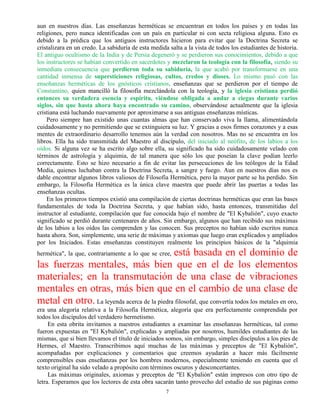 7
aun en nuestros días. Las enseñanzas herméticas se encuentran en todos los países y en todas las
religiones, pero nunca identificadas con un país en particular ni con secta religiosa alguna. Esto es
debido a la prédica que los antiguos instructores hicieron para evitar que la Doctrina Secreta se
cristalizara en un credo. La sabiduría de esta medida salta a la vista de todos los estudiantes de historia.
El antiguo ocultismo de la India y de Persia degeneró y se perdieron sus conocimientos, debido a que
los instructores se habían convertido en sacerdotes y mezclaron la teología con la filosofía, siendo su
inmediata consecuencia que perdieron toda su sabiduría, la que acabó por transformarse en una
cantidad inmensa de supersticiones religiosas, cultos, credos y dioses. Lo mismo pasó con las
enseñanzas herméticas de los gnósticos cristianos, enseñanzas que se perdieron por el tiempo de
Constantino, quien mancilló la filosofía mezclándola con la teología, y la iglesia cristiana perdió
entonces su verdadera esencia y espíritu, viéndose obligada a andar a ciegas durante varios
siglos, sin que hasta ahora haya encontrado su camino, observándose actualmente que la iglesia
cristiana está luchando nuevamente por aproximarse a sus antiguas enseñanzas místicas.
Pero siempre han existido unas cuantas almas que han conservado viva la llama, alimentándola
cuidadosamente y no permitiendo que se extinguiera su luz. Y gracias a esos firmes corazones y a esas
mentes de extraordinario desarrollo tenemos aún la verdad con nosotros. Mas no se encuentra en los
libros. Ella ha sido transmitida del Maestro al discípulo, del iniciado al neófito, de los labios a los
oídos. Si alguna vez se ha escrito algo sobre ella, su significado ha sido cuidadosamente velado con
términos de astrología y alquimia, de tal manera que sólo los que poseían la clave podían leerlo
correctamente. Esto se hizo necesario a fin de evitar las persecuciones de los teólogos de la Edad
Media, quienes luchaban contra la Doctrina Secreta, a sangre y fuego. Aun en nuestros días nos es
dable encontrar algunos libros valiosos de Filosofía Hermética, pero la mayor parte se ha perdido. Sin
embargo, la Filosofía Hermética es la única clave maestra que puede abrir las puertas a todas las
enseñanzas ocultas.
En los primeros tiempos existió una compilación de ciertas doctrinas herméticas que eran las bases
fundamentales de toda la Doctrina Secreta, y que habían sido, hasta entonces, transmitidas del
instructor al estudiante, compilación que fue conocida bajo el nombre de "El Kybalión", cuyo exacto
significado se perdió durante centenares de años. Sin embargo, algunos que han recibido sus máximas
de los labios a los oídos las comprenden y las conocen. Sus preceptos no habían sido escritos nunca
hasta ahora. Son, simplemente, una serie de máximas y axiomas que luego eran explicados y ampliados
por los Iniciados. Estas enseñanzas constituyen realmente los principios básicos de la "alquimia
hermética", la que, contrariamente a lo que se cree, está basada en el dominio de
las fuerzas mentales, más bien que en el de los elementos
materiales; en la transmutación de una clase de vibraciones
mentales en otras, más bien que en el cambio de una clase de
metal en otro. La leyenda acerca de la piedra filosofal, que convertía todos los metales en oro,
era una alegoría relativa a la Filosofía Hermética, alegoría que era perfectamente comprendida por
todos los discípulos del verdadero hermetismo.
En esta obrita invitamos a nuestros estudiantes a examinar las enseñanzas herméticas, tal como
fueron expuestas en "El Kybalión", explicadas y ampliadas por nosotros, humildes estudiantes de las
mismas, que si bien llevamos el título de iniciados somos, sin embargo, simples discípulos a los pies de
Hermes, el Maestro. Transcribimos aquí muchas de las máximas y preceptos de "El Kybalión",
acompañadas por explicaciones y comentarios que creemos ayudarán a hacer más fácilmente
comprensibles esas enseñanzas por los hombres modernos, especialmente teniendo en cuenta que el
texto original ha sido velado a propósito con términos oscuros y desconcertantes.
Las máximas originales, axiomas y preceptos de "El Kybalión" están impresos con otro tipo de
letra. Esperamos que los lectores de esta obra sacarán tanto provecho del estudio de sus páginas como
 