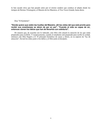 8
lo han sacado otros que han pasado antes por el mismo sendero que conduce al adepto desde los
tiempos de Hermes Trismegisto, el Maestro de los Maestros, el Tres Veces Grande, hasta ahora.
Dice "El Kybalión":
"Donde quiera que estén las huellas del Maestro, allí los oídos del que está pronto para
recibir sus enseñanzas se abren de par en par". "Cuando el oído es capaz de oír,
entonces vienen los labios que han de llenarlos con sabiduría".
De manera que, de acuerdo con lo indicado, este libro sólo atraerá la atención de los que están
preparados para recibirlo. Y recíprocamente, cuando el estudiante esté preparado para recibir la verdad,
entonces este libro llegará a él. El principio hermético de causa y efecto, en su aspecto de "ley de
atracción", llevará los oídos junto a los labios y el libro junto al discípulo.
 