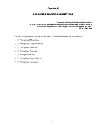 9
Capítulo II
LOS SIETE PRINCIPIOS HERMÉTICOS
"Los principios de la verdad son siete:
el que comprende esto perfectamente posee la clave mágica ante la
cual todas las puertas del Templo se abrirán de par en par".
EL KYBALION
Los siete principios sobre los que se basa toda la Filosofía Hermética son los siguientes:
1. El Principio del Mentalismo
2. El Principio de Correspondencia
3. El Principio de Vibración
4. El Principio de Polaridad
5. El Principio del Ritmo
6. El Principio de Causa y Efecto
7. El Principio de Generación
 