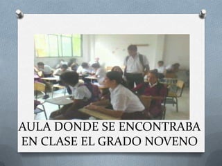 AULA DONDE SE ENCONTRABA
EN CLASE EL GRADO NOVENO
 