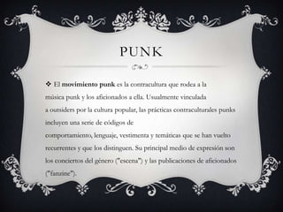PUNK
 El movimiento punk es la contracultura que rodea a la
música punk y los aficionados a ella. Usualmente vinculada
a outsiders por la cultura popular, las prácticas contraculturales punks
incluyen una serie de códigos de
comportamiento, lenguaje, vestimenta y temáticas que se han vuelto
recurrentes y que los distinguen. Su principal medio de expresión son
los conciertos del género ("escena") y las publicaciones de aficionados
("fanzine").
 