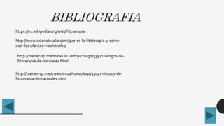 BIBLIOGRAFIA
https://es.wikipedia.org/wiki/Fitoterapia
http://www.vidanaturalia.com/que-es-la-fitoterapia-y-como-
usar-las-plantas-medicinales/
http://trainer-sp.mednews.in.ua/toxicologa/33941-riesgos-de-
fitoterapia-de-naturales.html
http://trainer-sp.mednews.in.ua/toxicologa/33941-riesgos-de-
fitoterapia-de-naturales.html
 