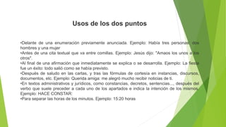 Usos de los dos puntos
•Delante de una enumeración previamente anunciada. Ejemplo: Había tres personas: dos
hombres y una mujer
•Antes de una cita textual que va entre comillas. Ejemplo: Jesús dijo: "Amaos los unos a los
otros".
•Al final de una afirmación que inmediatamente se explica o se desarrolla. Ejemplo: La fiesta
fue un éxito: todo salió como se había previsto.
•Después de saludo en las cartas, y tras las fórmulas de cortesía en instancias, discursos,
documentos, etc. Ejemplo: Querida amiga: me alegró mucho recibir noticias de ti.
•En textos administrativos y jurídicos, como constancias, decretos, sentencias..., después del
verbo que suele preceder a cada uno de los apartados e indica la intención de los mismos.
Ejemplo: HACE CONSTAR:
•Para separar las horas de los minutos. Ejemplo: 15:20 horas
 
