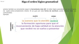 Siga el orden lógico gramaticalPara ser
preciso también es conveniente seguir la herramienta más útil: el orden lógico gramatical, que se compone
de: sujeto-verbo-complemento directo. Si se guía por esta forma de escritura, podrá redactar bien sus
comunicados.
Ejemplo:
 