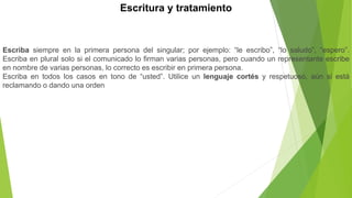 Escritura y tratamiento
Escriba siempre en la primera persona del singular; por ejemplo: “le escribo”, “lo saludo”, “espero”.
Escriba en plural solo si el comunicado lo firman varias personas, pero cuando un representante escribe
en nombre de varias personas, lo correcto es escribir en primera persona.
Escriba en todos los casos en tono de “usted”. Utilice un lenguaje cortés y respetuoso, aún si está
reclamando o dando una orden
 