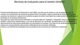 Servicios de evaluación para el cambio climático
El denominado Mecanismo de Desarrollo Limpio (MDL), permite que los países en vías de desarrollo (que no
cuentan con compromisos de reducción de gases efecto invernadero, según el protocolo de Kyoto) lleven a cabo
proyectos de reducción o captura de emisiones de gases de efecto invernadero las cuales pueden ser certificadas y
transadas en el mercado internacional.
Para optar por estas reducciones certificadas un proyecto debe ser "validado" y “registrado” ante la Junta Ejecutiva
del MDL, antes de ser implementado, y una vez en ejecución ser “verificado” periódicamente a fin de establecer si
efectivamente las reducciones planificadas son alcanzadas en el tiempo. Con base en las verificaciones es posible
obtener las correspondientes reducciones certificadas de las emisiones verificadas.
Criterios y procedimientos empleados para la prestación de los servicios de Validación y verificación
 
