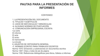 PAUTAS PARA LA PRESENTACIÓN DE
INFORMES
CONTENIDO
1. LA PRESENTACIÓN DEL DOCUMENTO
•2. TÍTULOS Y SUBTÍTULOS
•3. USOS DE MAYÚSCULAS Y MINÚSCULAS
•4. ALGUNAS NORMAS DE PUNTUACIÓN
•5. COMUNICACIÓN EMPRESARIAL ESCRITA
•La carta
El informe
El acta
El aviso
El memorando
La circular
6. ASUNTOS DE ORTOGRAFÍA GENERAL
•7. NORMAS ICONTEC PARA TRABAJOS ESCRITOS
Norma 1075: Divisiones y subdivisiones en documentos escritos
Norma 1487: Citas y notas de pie de página
Norma 1160: Referencias bibliográficas para libros, folletos e informes
 