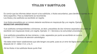 TÍTULOS Y SUBTÍTULOS
Es común que los informes deban recurrir a los subtítulos, o títulos secundarios, para identificar apartes de un
tema específico. Para su tratamiento se recomienda:
Los títulos y los subtítulos se escribirán en negrita.
•Los títulos precedidos por un número deberán escribirse en mayúscula fija y en negrita. Ejemplo:
BIENESTAR UNIVERSITARIO.
•Los subtítulos correspondientes a divisiones, es decir, precedidos de dos números separados por punto, se
escribirán con mayúscula inicial y en negrita. Ejemplo: 3.1. Servicios a la comunidad universitaria.
•Los subtítulos precedidos de tres números, o más, separados por punto se escribirán en cursiva.
Ejemplo: 3.1.1. Servicios de atención odontológica.
•Se debe evitar hacer subdivisiones que sólo tengan una parte, pues es un error de lógica elemental. Ejemplo:
después de 3.1. debe ir 3.2. y no, 4.
•Ni los títulos ni los subtítulos llevan punto final.
 