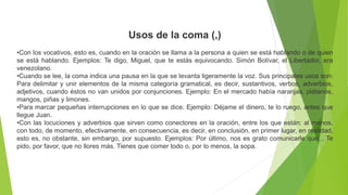 Usos de la coma (,)
•Con los vocativos, esto es, cuando en la oración se llama a la persona a quien se está hablando o de quien
se está hablando. Ejemplos: Te digo, Miguel, que te estás equivocando. Simón Bolívar, el Libertador, era
venezolano.
•Cuando se lee, la coma indica una pausa en la que se levanta ligeramente la voz. Sus principales usos son:
Para delimitar y unir elementos de la misma categoría gramatical, es decir, sustantivos, verbos, adverbios,
adjetivos, cuando éstos no van unidos por conjunciones. Ejemplo: En el mercado había naranjas, plátanos,
mangos, piñas y limones.
•Para marcar pequeñas interrupciones en lo que se dice. Ejemplo: Déjame el dinero, te lo ruego, antes que
llegue Juan.
•Con las locuciones y adverbios que sirven como conectores en la oración, entre los que están: al menos,
con todo, de momento, efectivamente, en consecuencia, es decir, en conclusión, en primer lugar, en realidad,
esto es, no obstante, sin embargo, por supuesto. Ejemplos: Por último, nos es grato comunicarle que... Te
pido, por favor, que no llores más. Tienes que comer todo o, por lo menos, la sopa.
 