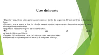 Usos del punto
•El punto y seguido se utiliza para separar oraciones dentro de un párrafo. El texto continúa en la misma
línea.
•El punto y aparte se usa al final del párrafo, es decir, cuando hay un cambio de asunto o se pasa a tratar
otro aspecto del mismo tema.
•El punto es necesario después de una abreviatura.
•No se usa el punto
Al final de títulos o subtítulos.
•Después de los signos de cierre de interrogaciones y exclamaciones.
•Tampoco se usa para separar las letras que componen una sigla.
 