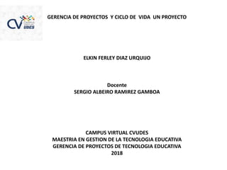 GERENCIA DE PROYECTOS Y CICLO DE VIDA UN PROYECTO
ELKIN FERLEY DIAZ URQUIJO
Docente
SERGIO ALBEIRO RAMIREZ GAMBOA
CAMPUS VIRTUAL CVUDES
MAESTRIA EN GESTION DE LA TECNOLOGIA EDUCATIVA
GERENCIA DE PROYECTOS DE TECNOLOGIA EDUCATIVA
2018
 