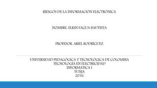 RIESGOS DE LA INFORMACIÓN ELECTRÓNICA
NOMBRE: ELKIN FAGUA BAUTISTA
PROFESOR: ARIEL RODRÍGUEZ
UNIVERSIDAD PEDAGÓGICA Y TECNOLÓGICA DE COLOMBIA
TECNOLOGÍA EN ELECTRICIDAD
INFORMÁTICA I
TUNJA
2016
 
