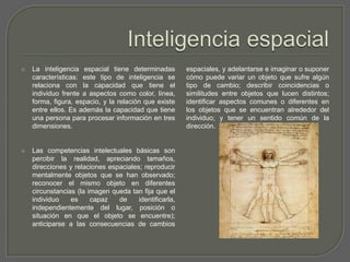 Inteligencia espacialLa inteligencia espacial tiene determinadas características: este tipo de inteligencia se relaciona con la capacidad que tiene el individuo frente a aspectos como color, línea, forma, figura, espacio, y la relación que existe entre ellos. Es además la capacidad que tiene una persona para procesar información en tres dimensiones. Las competencias intelectuales básicas son percibir la realidad, apreciando tamaños, direcciones y relaciones espaciales; reproducir mentalmente objetos que se han observado; reconocer el mismo objeto en diferentes circunstancias (la imagen queda tan fija que el individuo es capaz de identificarla, independientemente del lugar, posición o situación en que el objeto se encuentre); anticiparse a las consecuencias de cambios espaciales, y adelantarse e imaginar o suponer cómo puede variar un objeto que sufre algún tipo de cambio; describir coincidencias o similitudes entre objetos que lucen distintos; identificar aspectos comunes o diferentes en los objetos que se encuentran alrededor del individuo; y tener un sentido común de la dirección.