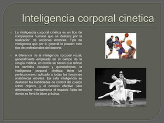 Inteligencia corporal cineticaLa inteligencia corporal cinética es un tipo de competencia humana que se destaca por la realización de acciones motrices. Tipo de inteligencia que por lo general la poseen todo tipo de profesionales del deporte.A diferencia de la inteligencia corporal visual, generalmente empleada en el campo de la cirugía médica, en donde se tienen que refinar los sentidos visuales y quinestésicos, la inteligencia corporal cinética tiene un perfeccionismo aplicado a todas las funciones anatómicas móviles. En esta inteligencia se destacan las habilidades de control del cuerpo sobre objetos, y el dominio efectivo para dimensionar mentalmente el espacio físico en donde se lleva la labor práctica. 