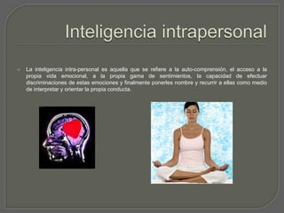 Inteligencia intrapersonalLa inteligencia intra-personal es aquella que se refiere a la auto-comprensión, el acceso a la propia vida emocional, a la propia gama de sentimientos, la capacidad de efectuar discriminaciones de estas emociones y finalmente ponerles nombre y recurrir a ellas como medio de interpretar y orientar la propia conducta.