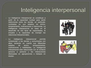 Inteligencia interpersonalLa inteligencia interpersonal se constituye a partir de la capacidad nuclear para sentir distinciones entre los demás, en particular, contrastes en sus estados de ánimo, temperamento, motivaciones e intenciones. La inteligencia interpersonal se basa en el desarrollo de dos tipos de capacidades, la empatía y la capacidad de manejar las relaciones interpersonales.La inteligencia interpersonal permite comprender a los demás y comunicarse con ellos, teniendo en cuenta sus diferentes estados de ánimo, temperamentos, motivaciones y habilidades. La Inteligencia Interpersonal está relacionada con el contacto persona a persona y las interacciones efectuadas en agrupaciones o trabajos en equipo.