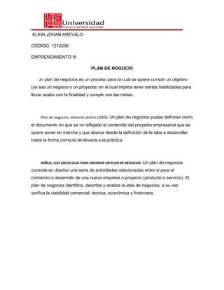 ELKIN JOHAN AREVALO
CODIGO: 1212036
EMPRENDIMIENTO III
PLAN DE NOGOCIO
un plan de negocios es un proceso para la cual se quiere cumplir un objetivo
(ya sea un negocio o un proyecto) en el cual implica tener siertas habilidades para
llevar acabo con la finalidad y cumplir con las metas.
Plan de negocios, editorial vértice (2009). Un plan de negocios puede definirse como
el documento en que se ve reflejado el contenido del proyecto empresarial que se
quiere poner en marcha y que abarca desde la definición de la idea a desarrollar
hasta la forma correcta de llevarla a la práctica.
MIÑUZ, LUIS (2010) GUIA PARA MEJORAR UN PLAN DE NEGOCIOS. Un plan de negocios
consiste en diseñar una serie de actividades relacionadas entre sí para el
comienzo o desarrollo de una nueva empresa o proyecto (producto o servicio). El
plan de negocios identifica, describe y analiza la idea de negocios, a su vez
verifica la viabilidad comercial, técnica, económica y financiera.
 