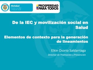 De la IEC y movilización social en
Salud
Elementos de contexto para la generación
de lineamientos
Elkin Osorio Saldarriaga
Director de Promoción y Prevención
 