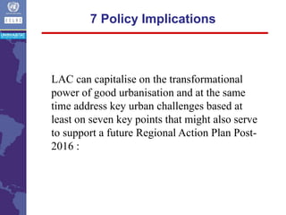 7 Policy Implications
LAC can capitalise on the transformational
power of good urbanisation and at the same
time address key urban challenges based at
least on seven key points that might also serve
to support a future Regional Action Plan Post-
2016 :
 
