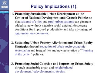 1. Promoting Sustainable Urban Development at the
Center of National Development and Growth Policies so
that systems of cities and rural-urban systems can generate
added value without negative social externalities, create
conditions for improved productivity and take advantage of
agglomeration economies.
2. Sustaining Urban Poverty Alleviation and Urban Equity
Strategies through reduction of urban socio-economic
segregation and inequalities and new generation of “housing
at the center” policies.
3. Promoting Social Cohesion and Improving Urban Safety
through sustainable urban and neighborhood
development/redevelopment strategies.
Policy Implications (1)
 