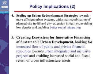 4. Scaling up Urban Redevelopment Strategies towards
more efficient urban systems, with smart combination of
planned city in-fill and city extension initiatives, avoiding
low density and enabling better social integration
5. Creating Ecosystem for Innovative Financing
of Sustainable Urban Development, looking for
increased flow of public and private financial
resources towards urban integrated and inclusive
projects and enabling increased social and fiscal
return of urban infrastructure assets
Policy Implications (2)
 