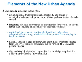 Elements of the New Urban Agenda
Some new Approaches in the NUA
• urbanization as transformational opportunity and driver of
sustainable urban development rather than a problem that needs to be
solved
• integrated strategic approaches as a foundation for sectoral solutions,
rather than focusing on siloed, sector-specific solutions
• multi-level governance, multi-scale, functional rather than
administrative territory, multi-stakeholder process from scoping to
implementation
• national urban policies as framework enabling coordinated finance
from variety of sources: sovereign, sub-sovereign, IFI, ODA and
private finance
• data and statistical analysis capacities as a crucial prerequisite for
efficient and effective implementation
 