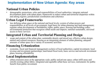 Implementation of New Urban Agenda: Key areas
National Urban Policies
• demographic projections; roles and responsibilities of local authorities; integrate national
development plans with urban plans; framework to reduce urban and territorial disparities within
and among regions; jurisdictional coordination and coherence
Urban Legal Frameworks
• law defining urban space at the national and local levels; system of urban powers and
responsibilities at all levels of government; legal basis for urban planning and land management;
regulate urban development or buildability rights; public space; housing and building codes;
environmental protection that recognize urban needs and impacts; national sustainable, universal
access to basic services
Integrated Urban and Territorial Planning and Design
• scope and content of the urban plan; sustainable density and mixed use; effective urban design;
natural and cultural resources; housing as an integrating element of urban planning; adequate
amounts of urban space for a variety of economic activities
Financing Urbanization
• economic, fiscal and financial management cycle(s) of local authorities; capital investment; local
revenue and investment partnerships; land-based fiscal tools; basic service and network investment
plans; housing affordability
Local Implementation
• urban extension areas at the appropriate scale; public and private space; urban infill areas and
retrofit existing urban fabric; integrated and equitable urban basic services; instruments for public
benefit from public investment
 