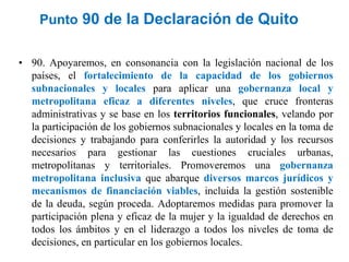 Punto 90 de la Declaración de Quito
• 90. Apoyaremos, en consonancia con la legislación nacional de los
países, el fortalecimiento de la capacidad de los gobiernos
subnacionales y locales para aplicar una gobernanza local y
metropolitana eficaz a diferentes niveles, que cruce fronteras
administrativas y se base en los territorios funcionales, velando por
la participación de los gobiernos subnacionales y locales en la toma de
decisiones y trabajando para conferirles la autoridad y los recursos
necesarios para gestionar las cuestiones cruciales urbanas,
metropolitanas y territoriales. Promoveremos una gobernanza
metropolitana inclusiva que abarque diversos marcos jurídicos y
mecanismos de financiación viables, incluida la gestión sostenible
de la deuda, según proceda. Adoptaremos medidas para promover la
participación plena y eficaz de la mujer y la igualdad de derechos en
todos los ámbitos y en el liderazgo a todos los niveles de toma de
decisiones, en particular en los gobiernos locales.
 