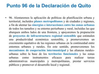 Punto 96 de la Declaración de Quito
• 96. Alentaremos la aplicación de políticas de planificación urbana y
territorial, incluidos planes metropolitanos y de ciudades y regiones,
a fin de alentar las sinergias e interacciones entre las zonas urbanas
de todos los tamaños y su entorno periurbano y rural, incluidas las que
abarquen ambos lados de una frontera, y apoyaremos la preparación
de proyectos de infraestructura regional sostenible que estimulen
una productividad económica sostenible, y promoveremos un
crecimiento equitativo de las regiones urbanas en la continuidad entre
entornos urbanos y rurales. En este sentido, promoveremos los
mecanismos de cooperación intermunicipal y las alianzas rurales-
urbanas sobre la base de los territorios funcionales y las zonas
urbanas como instrumentos eficaces para realizar tareas
administrativas municipales y metropolitanas, prestar servicios
públicos y promover el desarrollo local y regional.
 
