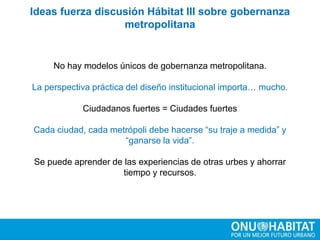 No hay modelos únicos de gobernanza metropolitana.
La perspectiva práctica del diseño institucional importa… mucho.
Ciudadanos fuertes = Ciudades fuertes
Cada ciudad, cada metrópoli debe hacerse “su traje a medida” y
“ganarse la vida”.
Se puede aprender de las experiencias de otras urbes y ahorrar
tiempo y recursos.
Ideas fuerza discusión Hábitat III sobre gobernanza
metropolitana
 
