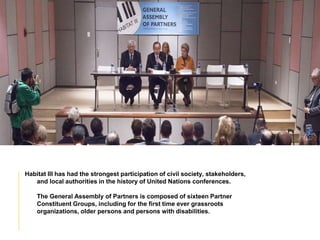 Habitat III has had the strongest participation of civil society, stakeholders,
and local authorities in the history of United Nations conferences.
The General Assembly of Partners is composed of sixteen Partner
Constituent Groups, including for the first time ever grassroots
organizations, older persons and persons with disabilities.
 