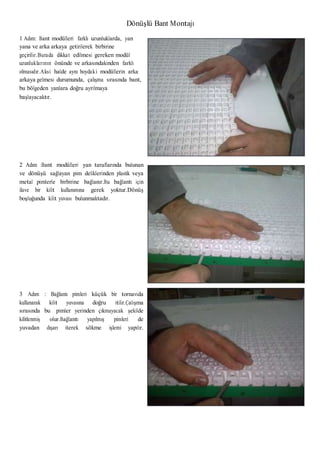 Dönüşlü Bant Montajı
1 Adım: Bant modülleri farklı uzunluklarda, yan
yana ve arka arkaya getirilerek birbirine
geçirilir.Burada dikkat edilmesi gereken modül
uzunluklarının önünde ve arkasındakinden farklı
olmasıdır.Aksi halde aynı boydaki modüllerin arka
arkaya gelmesi durumunda, çalışma sırasında bant,
bu bölgeden yanlara doğru ayrılmaya
başlayacaktır.
2 Adım :Bant modülleri yan taraflarında bulunan
ve dönüşü sağlayan pim deliklerinden plastik veya
metal pimlerle birbirine bağlanır.Bu bağlantı için
ilave bir kilit kullanımına gerek yoktur.Dönüş
boşluğunda kilit yuvası bulunmaktadır.
3 Adım : Bağlantı pimleri küçük bir tornavida
kullanarak kilit yuvasına doğru itilir.Çalışma
sırasında bu pimler yerinden çıkmayacak şekilde
kilitlenmiş olur.Bağlantı yapılmış pimleri de
yuvadan dışarı iterek sökme işlemi yapılır.
 