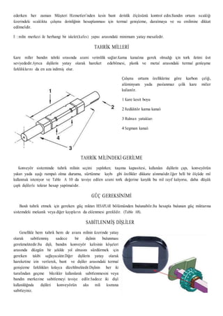 ederken her zaman Müşteri Hizmetleri’nden kesin bant derinlik ölçüsünü kontrol edin.Bandın ortam sıcaklığı
üzerindeki sıcaklıkta çalışma derinliğinin hesaplanması için termal genişleme, daralmaya ve su emilimine dikkat
edilmelidir.
E : milin merkezi ile herhangi bir iskelet(kafes) yapısı arasındaki minimum yatay mesafedir.
TAHRİK MİLLERİ
Kare miller bandın tahriki sırasında azami verimlilik sağlar.Kama kanalına gerek olmadığı için tork iletimi üst
seviyededir.Ayrıca dişlilerin yatay olarak hareket edebilmesi, plastik ve metal arasındaki termal genleşme
farklılıklarını da en aza indirmiş olur.
Çalışma ortamı özelliklerine göre karbon çeliği,
alüminyum yada paslanmaz çelik kare miller
kullanılır.
1 Kare kesit boyu
2 Redüktör kama kanalı
3 Rulman yatakları
4 Segman kanalı
TAHRİK MİLİNDEKİ GERİLME
Konveyör sisteminde tahrik milinin seçimi yapılırken; taşıma kapasitesi, kullanılan dişlilerin çapı, konveyörün
yukarı yada aşağı rampalı olma durumu, sürtünme kaybı gibi özellikler dikkate alınmalıdır.Eğer belli bir ölçüde mil
kullanmak isteniyor ve Tablo A 10 da tavsiye edilen azami tork değerine karşılık bu mil zayıf kalıyorsa, daha düşük
çaplı dişlilerle tekrar hesap yapılmalıdır.
GÜÇ GEREKSİNİMİ
Bandı tahrik etmek için gereken güç miktarı HESAPLAR bölümünden bulunabilir.Bu hesapla bulunan güç miktarına
sistemdeki mekanik veya diğer kayıpların da eklenmesi gereklidir. (Tablo A8).
SABİTLENMİŞ DİŞLİLER
Genellikle hem tahrik hem de avara milinin üzerinde yatay
olarak sabitlenmiş sadece bir dişlinin bulunması
gerekmektedir.Bu dişli, bandın konveyör kafesinin köşeleri
arasında düzgün bir şekilde yol almasını sürdürmek için
gereken takibi sağlayacaktır.Diğer dişlilerin yatay olarak
hareketine izin verilerek, bant ve dişliler arasındaki termal
genişleme farklılıkları kolayca düzeltilmektedir.Dişlinin her iki
tarafından geçme bilezikler kullanılarak sabitlenmesini veya
bandın merkezine sabitlemeyi tavsiye edilir.Sadece iki dişli
kullanıldığında dişlileri konveyörün aks mili kısmına
sabitleyiniz.
 