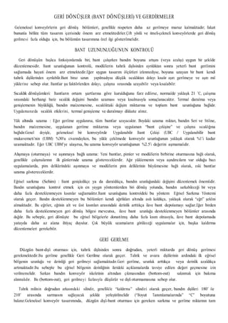 GERİ DÖNÜŞLER (BANT DÖNÜŞLERİ) VE GERDİRMELER
Geleneksel konveyörlerin geri dönüş bölümleri, genellikle nispeten daha az gerilmeye maruz kalmaktadır; fakat
bununla birlikte tüm tasarım içerisinde önem arz etmektedirler.Çift yönlü ve itmeli-çekmeli konveyörlerde geri dönüş
gerilmesi fazla olduğu için, bu bölümün tasarımına özel ilgi gösterilmelidir.
BANT UZUNUNLUĞUNUN KONTROLÜ
Geri dönüşün başlıca fonksiyonlarında biri, bant çalışırken bandın boyuna artışını (veya azalışı) uygun bir şekilde
düzenlemesidir. Bant uzunluğunun kontrolü, modüllerin tahrik dişlisinden ayrıldıktan sonra yeterli bant gerilimini
sağlamada hayati önem arz etmektedir.Eğer uygun tasarım ölçütleri izlenmediyse, boyuna uzayan bir bant kendi
tahrik dişlilerinden ayrılabilir.Bant biraz uzun yapılmadıysa düşük sıcaklıktan dolayı kısalır aşırı gerilmeye ve aşırı mil
yüklerine sebep olur. Bantlar şu faktörlerden dolayı, çalışma sırasında uzayabilir veya kısalabilir:
Sıcaklık dönüşümleri: Bantların ortam şartlarına göre kurulduğunu farz edilirse, normalde yaklaşık 21 ˚C, çalışma
sırasındaki herhangi bariz sıcaklık değişimi bandın uzaması veya kısalmasıyla sonuçlanacaktır. Termal daralma veya
genişlemenin büyüklüğü, bandın malzemesine, sıcaklıktaki değişim miktarına ve toplam bant uzunluğuna bağlıdır.
Uygulamanızda sıcaklık etkilerini, termal genişleme ve daralmayı dikkate alınız.
Yük altında uzama : Eğer gerilme uygulanırsa, tüm bantlar uzayacaktır. Boydaki uzama miktarı, bandın Seri ve Stiline,
bandın malzemesine, uygulanan gerilme miktarına veya uygulanan “bant çekişine” ve çalışma sıcaklığına
bağlıdır.Genel deyişle, geleneksel bir konveyörde Uygulanabilir Bant Çekişi (UBC / Uygulanabillir bant
mukavemeti’nin (UBM) %30’u civarındayken, bu yükle çekilmede konveyör uzunluğunun yaklaşık olarak %1’i kadar
uzamaktadır. Eğer UBC UBM’ye ulaşırsa, bu uzama konveyör uzunluğunun %2.5’i değerini aşmamalıdır.
Alışmaya (oturmaya) ve aşınmaya bağlı uzama: Yeni bantlar, pimler ve modüllerin birbirine oturmasına bağlı olarak,
genellikle çalışmalarının ilk günlerinde uzama göstereceklerdir. Ağır yüklemenin veya aşındırıcıların var olduğu bazı
uygulamalarda, pim deliklerindeki aşınmaya ve modüllerin pim deliklerinin büyümesine bağlı olarak, eski bantlar
uzama göstereceklerdir.
Eğrisel sarkma (Sehim) : Bant genişledikçe ya da daraldıkça, bandın uzunluğundaki değişimi düzenlemek önemlidir.
Bandın uzunluğunu kontrol etmek için en yaygın yöntemlerden biri dönüş yolunda, bandın sarkabileceği bir veya
daha fazla desteklenmeyen kısımlar sağlamaktır.Bant uzunluğunu kontroldeki bu yöntem Eğrisel Sarkma Yöntemi
olarak geçer. Bandın desteklenmeyen bu bölümleri kendi ağırlıkları altında asılı kaldıkça, yaklaşık olarak “eğri” şeklini
almaktadır. Bu eğriler, eğrinin alt ve üst kısımları arasındaki derinlik arttıkça ilave bant depolamayı sağlar.Eğer birden
daha fazla desteklenmeyen geri dönüş bölgesi mevcutsa, ilave bant uzunluğu desteklenmeyen bölümler arasında
dağılır. Bu sebeple, geri dönüşte bu eğrisel bölgelerle donatılmış daha fazla kısım olmasıyla, ilave bant depolamada
yatayda daha az alana ihtiyaç duyulur. Çok büyük uzamaların görüleceği uygulamalar için, başka kaldırma
düzenlemeleri gerekebilir.
GERİ GERİLME
Düzgün bant-dişli oturması için, tahrik dişlisinden sonra doğrudan, yeterli miktarda geri dönüş gerilmesi
gerekmektedir.Bu gerilme genellikle Geri Gerilme olarak geçer. Tahrik ve avara dişlilerinin ardındaki ilk eğrisel
bölgenin uzunluğu ve derinliği geri gerilmeyi sağlamaktadır.Geri gerilme, uzunluk arttıkça veya derinlik azaldıkça
artmaktadır.Bu sebeple bu eğrisel bölgenin derinliğinin ilerideki açıklamalarda tavsiye edilen değeri geçmesine izin
verilmemelidir. Sarkan bandın konveyör iskeletinin altından çıkmasından (bottom-out) sakınmak için bakıma
alınmalıdır. Bu (bottom-out), geri gerilmeyi fazlasıyla düşürür ve dişli oturmamasına sebep olur.
Tahrik milinin doğrudan arkasındaki silindir, genellikle “kaldırma” silindiri olarak geçer, bandın dişlileri 180˚ ile
210˚ arasında sarmasını sağlayacak şekilde yerleştirilmelidir (“Boyut Tanımlamalarında” “C” boyutuna
bakınız.Geleneksel konveyör tasarımında, düzgün dişli-bant oturması için gereken sarkma ve gerilme miktarının tam
 